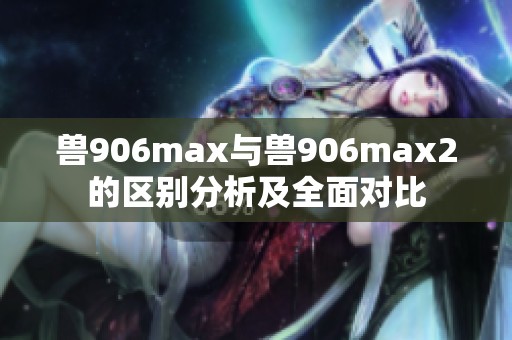 兽906max与兽906max2的区别分析及全面对比