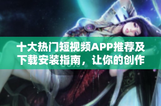 十大热门短视频APP推荐及下载安装指南，让你的创作更简单