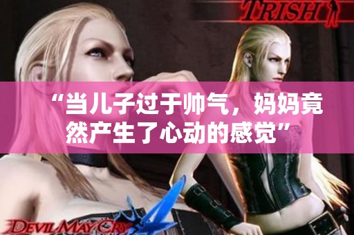 “当儿子过于帅气，妈妈竟然产生了心动的感觉”