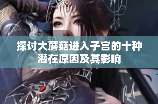 探讨大蘑菇进入子宫的十种潜在原因及其影响