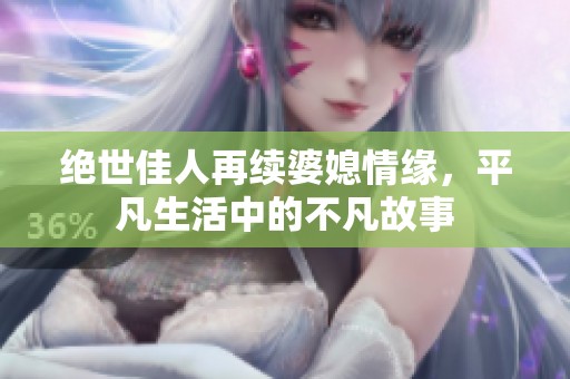 绝世佳人再续婆媳情缘，平凡生活中的不凡故事