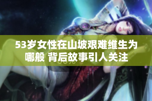 53岁女性在山坡艰难维生为哪般 背后故事引人关注