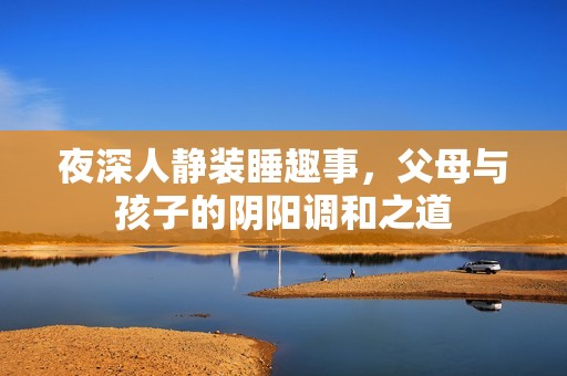 夜深人静装睡趣事，父母与孩子的阴阳调和之道