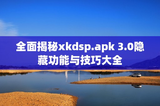 全面揭秘xkdsp.apk 3.0隐藏功能与技巧大全