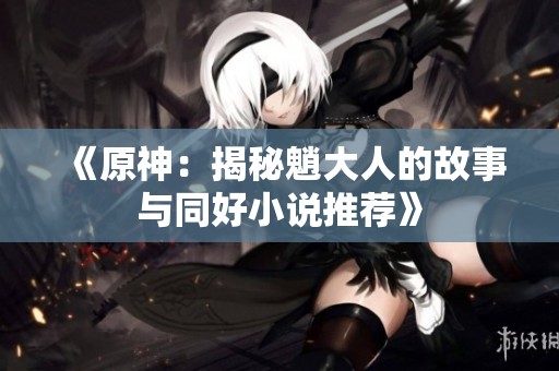 《原神：揭秘魈大人的故事与同好小说推荐》