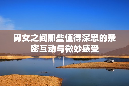 男女之间那些值得深思的亲密互动与微妙感受