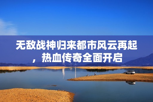 无敌战神归来都市风云再起，热血传奇全面开启