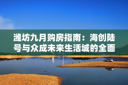 潍坊九月购房指南：海创陆号与众成未来生活城的全面分析与配套优势