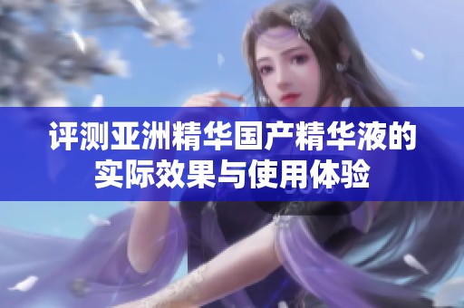 评测亚洲精华国产精华液的实际效果与使用体验