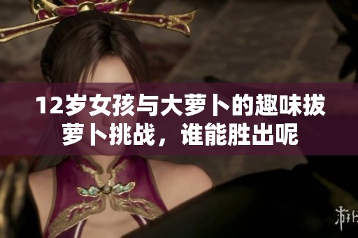 12岁女孩与大萝卜的趣味拔萝卜挑战，谁能胜出呢