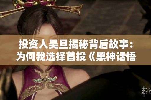投资人吴旦揭秘背后故事：为何我选择首投《黑神话悟空》1.6亿元