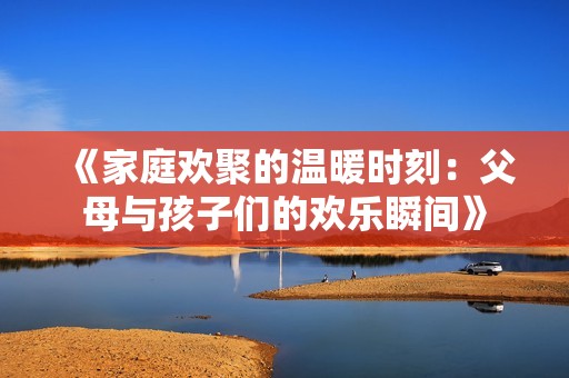 《家庭欢聚的温暖时刻：父母与孩子们的欢乐瞬间》
