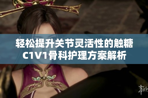 轻松提升关节灵活性的触糖C1V1骨科护理方案解析
