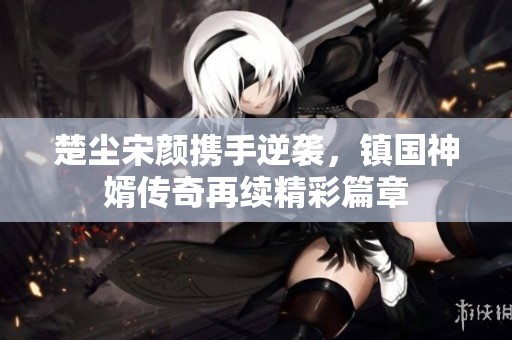 楚尘宋颜携手逆袭，镇国神婿传奇再续精彩篇章