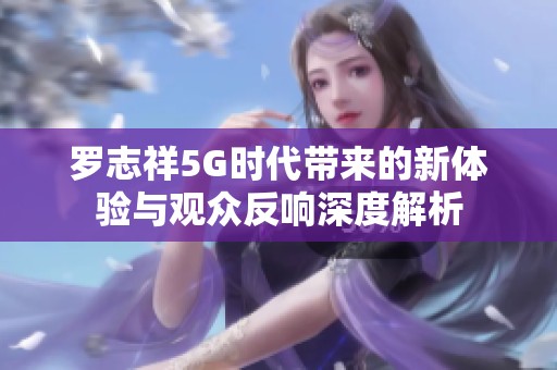 罗志祥5G时代带来的新体验与观众反响深度解析