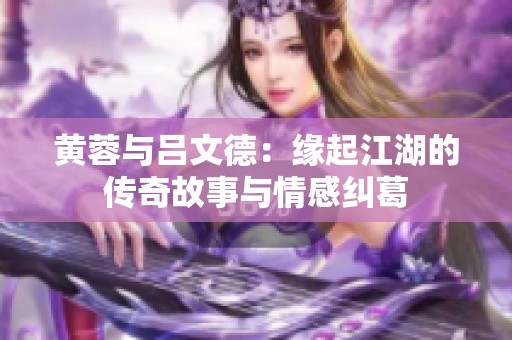 黄蓉与吕文德：缘起江湖的传奇故事与情感纠葛