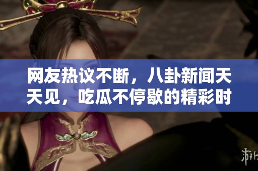 网友热议不断，八卦新闻天天见，吃瓜不停歇的精彩时刻