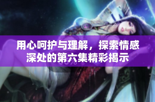 用心呵护与理解，探索情感深处的第六集精彩揭示