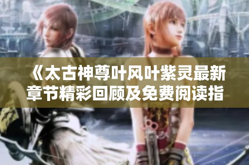 《太古神尊叶风叶紫灵最新章节精彩回顾及免费阅读指南》