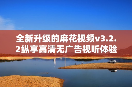 全新升级的麻花视频v3.2.2纵享高清无广告视听体验