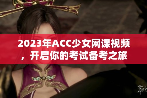 2023年ACC少女网课视频，开启你的考试备考之旅