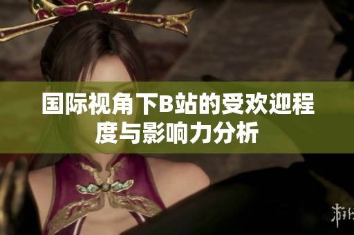 国际视角下B站的受欢迎程度与影响力分析
