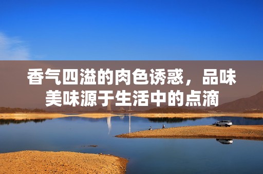 香气四溢的肉色诱惑，品味美味源于生活中的点滴