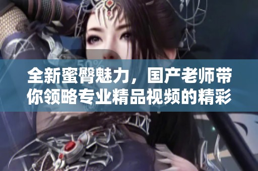 全新蜜臀魅力，国产老师带你领略专业精品视频的精彩世界
