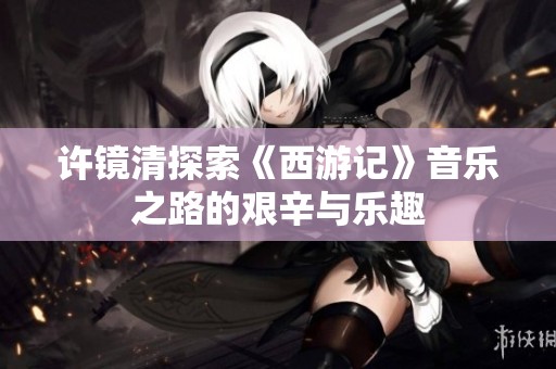 许镜清探索《西游记》音乐之路的艰辛与乐趣