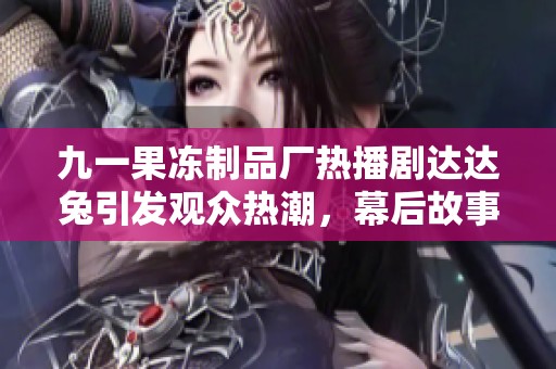 九一果冻制品厂热播剧达达兔引发观众热潮，幕后故事是什么