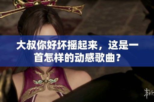 大叔你好坏摇起来，这是一首怎样的动感歌曲？