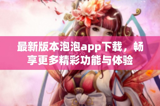 最新版本泡泡app下载，畅享更多精彩功能与体验