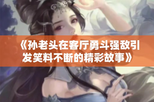 《孙老头在客厅勇斗强敌引发笑料不断的精彩故事》