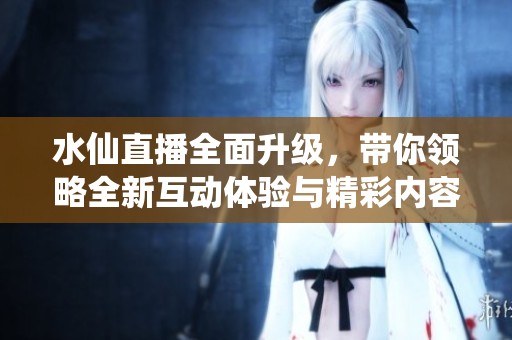 水仙直播全面升级，带你领略全新互动体验与精彩内容