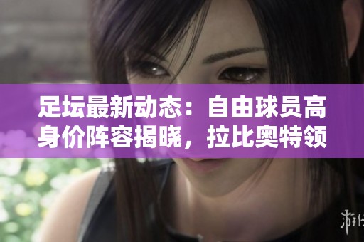 足坛最新动态：自由球员高身价阵容揭晓，拉比奥特领衔亮眼阵容