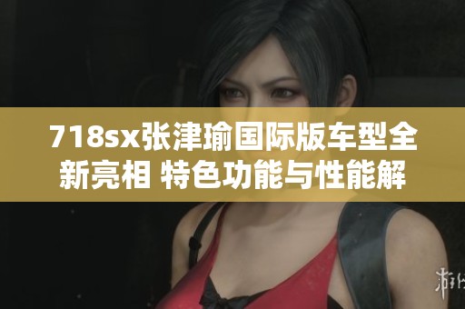 718sx张津瑜国际版车型全新亮相 特色功能与性能解析