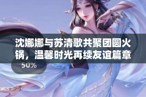 沈娜娜与苏清歌共聚团圆火锅，温馨时光再续友谊篇章