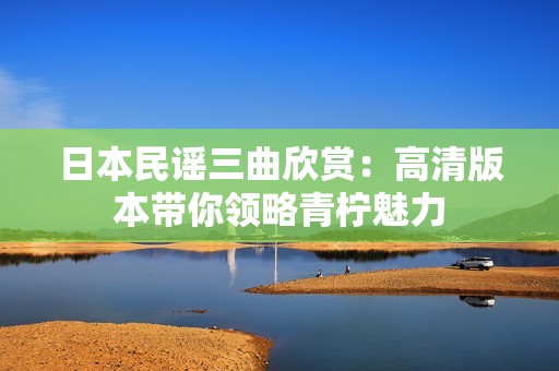日本民谣三曲欣赏：高清版本带你领略青柠魅力