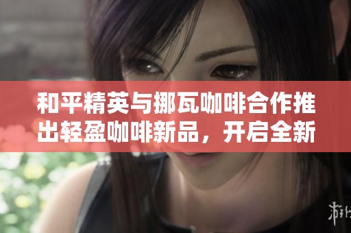 和平精英与挪瓦咖啡合作推出轻盈咖啡新品，开启全新卡路里挑战活动