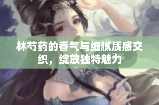 林芍药的香气与细腻质感交织，绽放独特魅力