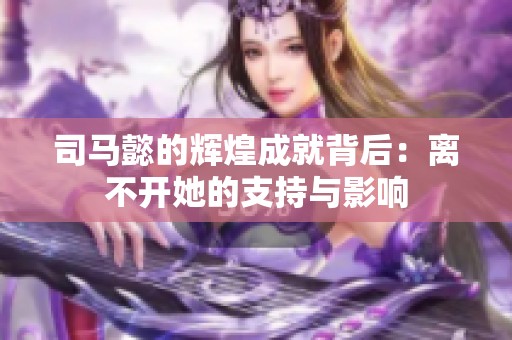 司马懿的辉煌成就背后：离不开她的支持与影响