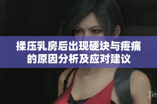 揉压乳房后出现硬块与疼痛的原因分析及应对建议