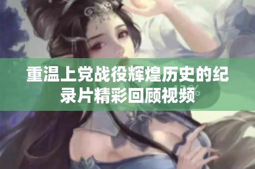 重温上党战役辉煌历史的纪录片精彩回顾视频