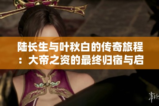 陆长生与叶秋白的传奇旅程：大帝之资的最终归宿与启示