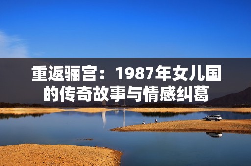 重返骊宫：1987年女儿国的传奇故事与情感纠葛