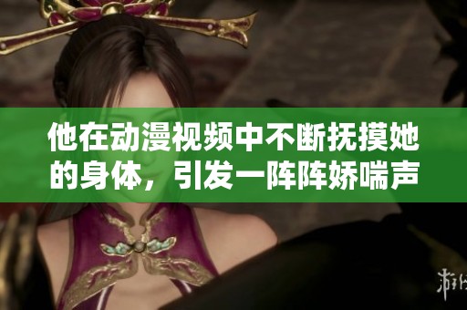 他在动漫视频中不断抚摸她的身体，引发一阵阵娇喘声