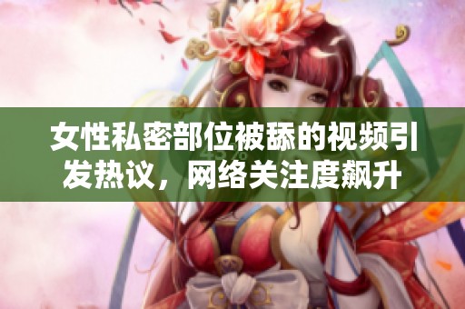 女性私密部位被舔的视频引发热议，网络关注度飙升