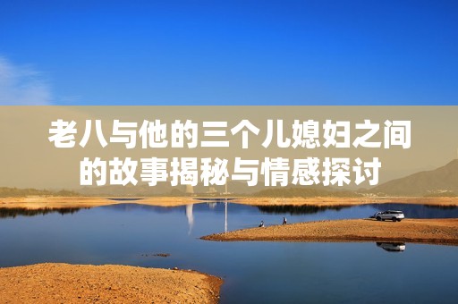 老八与他的三个儿媳妇之间的故事揭秘与情感探讨