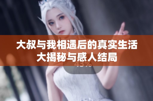 大叔与我相遇后的真实生活大揭秘与感人结局