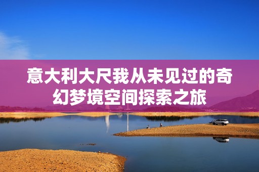 意大利大尺我从未见过的奇幻梦境空间探索之旅